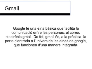 Gmail
Google té una eina bàsica que facilita la
comunicació entre les persones: el correu
electrònic gmail. De fet, gmail és, a la pràctica, la
porta d'entrada a l'univers de les eines de google,
que funcionen d'una manera integrada.
 