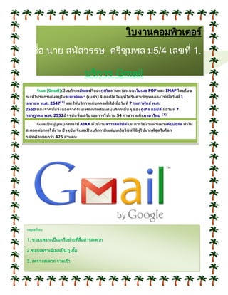ใบงานคอมพิวเตอร์
ชื่อ นาย สหัสวรรษ ศรีชุมพล ม5/4 เลขที่ 1.
บริการ Gmail
จีเมล (Gmail)เป็ นบริการอีเมลฟรีของกูเกิลผ่านทางระบบเว็บเมล POP และ IMAP โดยในข
ณะที่โปรแกรมยังอยู่ในระยะพัฒนา (เบต้า) จีเมลเปิ ดให้ผู้ที่ได้รับคาเชิญทดลองใช้เมื่อวันที่ 1
เมษายน พ.ศ. 2547[2]
และให้บริการแก่บุคคลทั่วไปเมื่อวันที่ 7 กุมภาพันธ์ พ.ศ.
2550 หลังจากนั้นจึงออกจากระยะพัฒนาพร้อมกับบริการอื่น ๆ ของกูเกิล แอปส์เมื่อวันที่ 7
กรกฎาคม พ.ศ. 2552ปัจจุบันจีเมลรับรองการใช้งาน 54 ภาษารวมถึงภาษาไทย [3]
จีเมลเป็ นผู้บุกเบิกการใช้ AJAX ที่ใช้งานจาวาสคริปต์และการใช้งานผ่านทางคีย์บอร์ด ทาให้
สะดวกต่อการใช้งาน ปัจจุบัน จีเมลเป็ นบริการอีเมล์บนเว็บไซต์ที่มีผู้ใช้มากที่สุดในโลก
กล่าวคือมากกว่า 425 ล้านคน
เหตุผลที่ชอบ
1. ชอบเพราะเป็นเครือข่ายที่สื่อสารสะดวก
2.ชอบเพราะจีเมลเป็น กูเกิ้ล
3. เพราะสะดวก รวดเร็ว
 