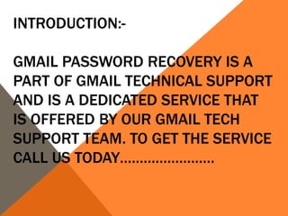 INTRODUCTION:-
GMAIL PASSWORD RECOVERY IS A
PART OF GMAIL TECHNICAL SUPPORT
AND IS A DEDICATED SERVICE THAT
IS OFFERED BY OUR GMAIL TECH
SUPPORT TEAM. TO GET THE SERVICE
CALL US TODAY……………………
 