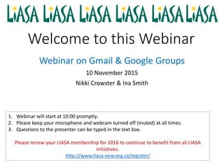 Welcome to this Webinar
Webinar on Gmail & Google Groups
10 November 2015
Nikki Crowster & Ina Smith
1. Webinar will start at 10:00 promptly.
2. Please keep your microphone and webcam turned off (muted) at all times.
3. Questions to the presenter can be typed in the text box.
Please renew your LIASA membership for 2016 to continue to benefit from all LIASA
initiatives.
http://www.liasa-new.org.za/register/
 