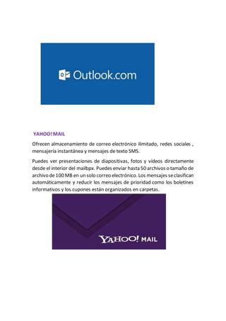 YAHOO!MAIL
Ofrecen almacenamiento de correo electrónico ilimitado, redes sociales ,
mensajería instantánea y mensajes de texto SMS.
Puedes ver presentaciones de diapositivas, fotos y vídeos directamente
desde el interior del mailbpx. Puedes enviar hasta 50 archivos o tamaño de
archivo de100 MB en un solo correo electrónico. Los mensajes seclasifican
automáticamente y reducir los mensajes de prioridad como los boletines
informativos y los cupones están organizados en carpetas.