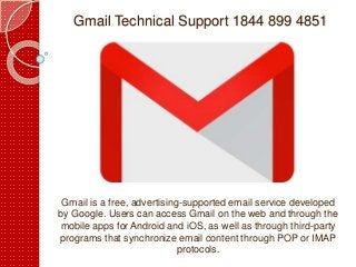 Gmail Technical Support 1844 899 4851
Gmail is a free, advertising-supported email service developed
by Google. Users can access Gmail on the web and through the
mobile apps for Android and iOS, as well as through third-party
programs that synchronize email content through POP or IMAP
protocols.
 
