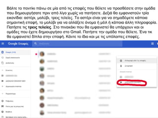 Βάλτε το ποντίκι πάνω σε μία από τις επαφές που θέλετε να προσθέσετε στην ομάδα
που δημιουργήσατε πριν από λίγο χωρίς να πατήσετε. Δεξιά θα εμφανιστούν τρία
εικονίδια: αστέρι, μολύβι, τρεις τελείες. Το αστέρι είναι για να σημαδέψετε κάποια
σημαντική επαφή, το μολύβι για να αλλάξετε όνομα ή μέιλ ή κάποια άλλη πληροφορία.
Πατήστε τις τρεις τελείες. Στο πινακάκι που θα εμφανιστεί θα υπάρχουν και οι
ομάδες που έχετε δημιουργήσει στο Gmail. Πατήστε την ομάδα που θέλετε. Ένα τικ
θα εμφανιστεί δίπλα στην επαφή. Κάντε το ίδιο και με τις υπόλοιπες επαφές.
 