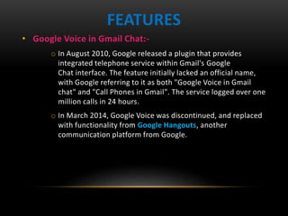 • Google Voice in Gmail Chat:-
o In August 2010, Google released a plugin that provides
integrated telephone service within Gmail's Google
Chat interface. The feature initially lacked an official name,
with Google referring to it as both "Google Voice in Gmail
chat" and "Call Phones in Gmail". The service logged over one
million calls in 24 hours.
o In March 2014, Google Voice was discontinued, and replaced
with functionality from Google Hangouts, another
communication platform from Google.
FEATURES
 