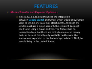• Money Transfer and Payment Options:-
o In May 2013, Google announced the integration
between Google Wallet and Gmail, which would allow Gmail
users to send money as email attachments. Although the
sender must use a Gmail account, the recipient does not
need to be using a Gmail address. The feature has no
transaction fees, but there are limits to amount of money
that can be sent. Initially only available on the web, the
feature was expanded to the Android app in March 2017, for
people living in the United States.
FEATURES
 