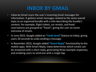 INBOX BY GMAIL
• Inbox by Gmail scans the user's incoming Gmail messages for
information. It gathers email messages related to the same overall
topic to an organized bundle with a title describing the bundle's
content. For example, flight tickets, car rentals, and hotel
reservations are grouped to "Travel", giving the user an easier
overview of emails.
• In June 2015, Google added an "Undo Send" feature to Inbox, giving
users 10 seconds to undo sending a message.
• In November 2015, Google added "Smart Reply" functionality to the
mobile apps. With Smart Reply, Inbox determines which emails can
be answered with a short reply, generating three example responses,
and enabling users to send one with a single tap.
 