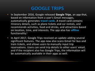 GOOGLE TRIPS
• In September 2016, Google released Google Trips, an app that,
based on information from a user's Gmail messages,
automatically generates travel cards. A travel card contains
itinerary details, such as plane tickets and car rentals, and
recommends activities, food and drinks, and attractions based
on location, time, and interests. The app also has offline
functionality.[
• In April 2017, Google Trips received an update adding several
significant features. The app now also scans Gmail for bus and
train tickets, and allows users to manually input trip
reservations. Users can send trip details to other users' email,
and if the recipient also has Google Trips, the information will
be automatically available in their apps as well.
 