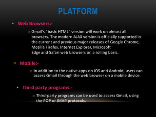 PLATFORM
• Web Browsers:-
o Gmail's "basic HTML" version will work on almost all
browsers. The modern AJAX version is officially supported in
the current and previous major releases of Google Chrome,
Mozilla Firefox, Internet Explorer, Microsoft
Edge and Safari web browsers on a rolling basis.
• Mobile:-
o In addition to the native apps on iOS and Android, users can
access Gmail through the web browser on a mobile device.
• Third party programs:-
o Third-party programs can be used to access Gmail, using
the POP or IMAP protocols.
 