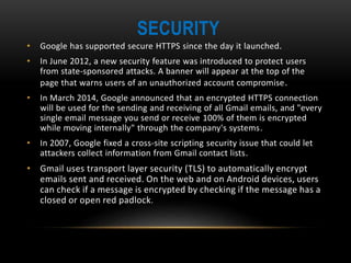SECURITY
• Google has supported secure HTTPS since the day it launched.
• In June 2012, a new security feature was introduced to protect users
from state-sponsored attacks. A banner will appear at the top of the
page that warns users of an unauthorized account compromise.
• In March 2014, Google announced that an encrypted HTTPS connection
will be used for the sending and receiving of all Gmail emails, and "every
single email message you send or receive 100% of them is encrypted
while moving internally" through the company's systems.
• In 2007, Google fixed a cross-site scripting security issue that could let
attackers collect information from Gmail contact lists.
• Gmail uses transport layer security (TLS) to automatically encrypt
emails sent and received. On the web and on Android devices, users
can check if a message is encrypted by checking if the message has a
closed or open red padlock.
 