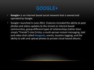 GOOGLE+
• Google+ is an internet based social network that is owned and
operated by Google.
• Google+ launched in June 2011. Features included the ability to post
photos and status updates to the stream or interest based
communities, group different types of relationships (rather than
simply "friends") into Circles, a multi-person instant messaging, text
and video chat called Hangouts, events, location tagging, and the
ability to edit and upload photos to private cloud-based albums.
 