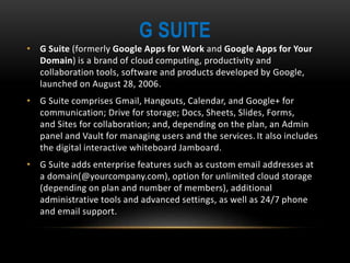 G SUITE
• G Suite (formerly Google Apps for Work and Google Apps for Your
Domain) is a brand of cloud computing, productivity and
collaboration tools, software and products developed by Google,
launched on August 28, 2006.
• G Suite comprises Gmail, Hangouts, Calendar, and Google+ for
communication; Drive for storage; Docs, Sheets, Slides, Forms,
and Sites for collaboration; and, depending on the plan, an Admin
panel and Vault for managing users and the services. It also includes
the digital interactive whiteboard Jamboard.
• G Suite adds enterprise features such as custom email addresses at
a domain(@yourcompany.com), option for unlimited cloud storage
(depending on plan and number of members), additional
administrative tools and advanced settings, as well as 24/7 phone
and email support.
 