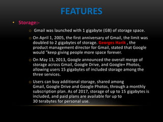 FEATURES
• Storage:-
o Gmail was launched with 1 gigabyte (GB) of storage space.
o On April 1, 2005, the first anniversary of Gmail, the limit was
doubled to 2 gigabytes of storage. Georges Harik , the
product management director for Gmail, stated that Google
would "keep giving people more space forever.
o On May 13, 2013, Google announced the overall merge of
storage across Gmail, Google Drive, and Google+ Photos,
allowing users 15 gigabytes of included storage among the
three services.
o Users can buy additional storage, shared among
Gmail, Google Drive and Google Photos, through a monthly
subscription plan. As of 2017, storage of up to 15 gigabytes is
included, and paid plans are available for up to
30 terabytes for personal use.
 