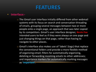 • Interface:-
o The Gmail user interface initially differed from other webmail
systems with its focus on search and conversation threading
of emails, grouping several messages between two or more
people onto a single page, an approach that was later copied
by its competitors. Gmail's user interface designer, Kevin Fox
intended users to feel as if they were always on one page and
just changing things on that page, rather than having to
navigate to other places.
o Gmail's interface also makes use of 'labels' (tags) that replace
the conventional folders and provide a more flexible method
of organizing email; filters for automatically organizing,
deleting or forwarding incoming emails to other addresses;
and importance markers for automatically marking messages
as 'important'.
FEATURES
 
