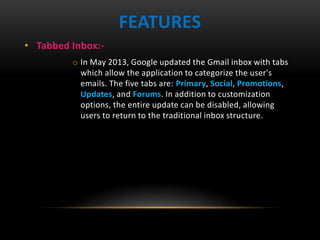 • Tabbed Inbox:-
o In May 2013, Google updated the Gmail inbox with tabs
which allow the application to categorize the user's
emails. The five tabs are: Primary, Social, Promotions,
Updates, and Forums. In addition to customization
options, the entire update can be disabled, allowing
users to return to the traditional inbox structure.
FEATURES
 