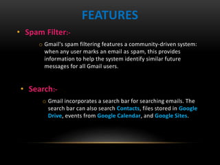 • Spam Filter:-
o Gmail's spam filtering features a community-driven system:
when any user marks an email as spam, this provides
information to help the system identify similar future
messages for all Gmail users.
FEATURES
• Search:-
o Gmail incorporates a search bar for searching emails. The
search bar can also search Contacts, files stored in Google
Drive, events from Google Calendar, and Google Sites.
 