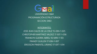 UNIVERSIDAD O&M
PROGRAMACIÓN ESTRUCTURADA
SECCION: 0463
INTEGRANTES:
JOSE JEAN CALOS DE LA CRUZ 15-EIIN-1-025
CHRISTOPHER MARTINEZ VALDEZ 17-EIIT-1-056
FRANKLYN GUERRA ABREU 16-MIIN-1-103
FRANDY GUILLEN 17-EIIN-1-007
ERICKSON PIMENTEL LIRIANO 17-EIIT-1-014
 