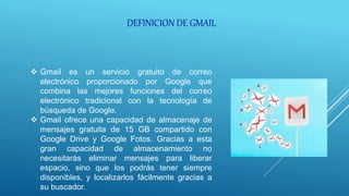  Gmail es un servicio gratuito de correo
electrónico proporcionado por Google que
combina las mejores funciones del correo
electrónico tradicional con la tecnología de
búsqueda de Google.
 Gmail ofrece una capacidad de almacenaje de
mensajes gratuita de 15 GB compartido con
Google Drive y Google Fotos. Gracias a esta
gran capacidad de almacenamiento no
necesitarás eliminar mensajes para liberar
espacio, sino que los podrás tener siempre
disponibles, y localizarlos fácilmente gracias a
su buscador.
DEFINICION DE GMAIL
 