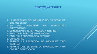 DESVENTAJAS DE GMAIL
1. LA RECEPCION DEL MENSAJE NO ES SEÑAL DE
QUE FUE LEIDO
2. SU USO REQUIERE UN DISPOSITIVO
ELECTRONICO
3. ES NECESARIO TENER ACCESO A INTERNET
4. FACILITA EL ROBO DE INFORMACION
5. FACILITA LA PROPAGACION DE VIRUS
6. COREO SPAM
7. PERMITE LA RECEPCION DE MENSAJES TIPO
CADENAS
8. PERMITE QUE SE ENVIE LA INFORMACION A UN
CORREO EQUIVOCADO
 