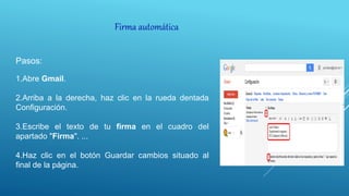 Firma automática
Pasos:
1.Abre Gmail.
2.Arriba a la derecha, haz clic en la rueda dentada
Configuración.
3.Escribe el texto de tu firma en el cuadro del
apartado "Firma". ...
4.Haz clic en el botón Guardar cambios situado al
final de la página.
 