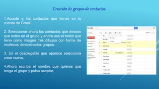Creación de grupos de contactos.
1.Accede a los contactos que tienes en tu
cuenta de Gmail.
2. Seleccionar ahora los contactos que deseas
que estén en el grupo y ahora usa el botón que
tiene como imagen tres dibujos con forma de
muñecos denominados grupos.
3. En el desplegable que aparece selecciona
crear nuevo.
4.Ahora escribe el nombre que quieres que
tenga el grupo y pulsa aceptar.
 