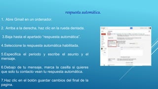 respuesta automática.
1. Abre Gmail en un ordenador.
2. Arriba a la derecha, haz clic en la rueda dentada.
3.Baja hasta el apartado “respuesta automática”.
4.Seleccione la respuesta automática habilitada.
5.Especifica el periodo y escribe el asunto y el
mensaje.
6.Debajo de tu mensaje, marca la casilla si quieres
que solo tu contacto vean tu respuesta automática.
7.Haz clic en el botón guardar cambios del final de la
pagina.
 