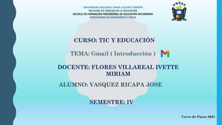UNIVERSIDAD NACIONAL DANIEL ALCIDES CARRIÓN
FACULTAD DE CIENCIAS DE LA EDUCACIÓN
ESCUELA DE FORMACIÓN PROFESIONAL DE EDUCACIÓN SECUNDARIA
ESPECIALIDAD DE MATEMÁTICA Y FÍSICA
CURSO: TIC Y EDUCACIÓN
DOCENTE: FLORES VILLAREAL IVETTE
MIRIAM
ALUMNO: VASQUEZ RICAPA JOSE
TEMA: Gmail ( Introducción )
Cerro de Pasco 2021
SEMESTRE: IV
 