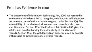 Email as Evidence in court
• The enactment of information Technology Act, 2000 has resulted in
amendment in Evidence Act to recognize, validate, and add electronic
document is the definition of evidence given under Section 3(a), The
admissibility of the electronic documents and records is also now
specified under Section 17 of the Evidence Act. Section 65B gives the
validity and proof in backing the authenticity of the electronic
records. Section 45 of the Act depends on evidence given by experts
with respect to authenticity of electronic records.
 