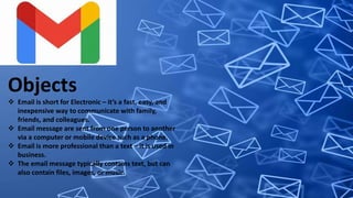 Objects
 Email is short for Electronic – it’s a fast, easy, and
inexpensive way to communicate with family,
friends, and colleagues.
 Email message are sent from one person to another
via a computer or mobile device such as a phone.
 Email is more professional than a text – it is used in
business.
 The email message typically contains text, but can
also contain files, images, or music.
 