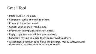 Gmail Tool
• Inbox : Search the email
• Compose : Write an email to others.
• Primary : important email.
• Social : your all social media mail.
• Promotion : complain and others email.
• Reply :reply to an email that you received.
• Forward : Pass on an email that you received to others.
• Attachment : you can send files ( like pictures, music, software and
documents ) as attachments with your email.
 