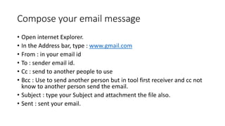 Compose your email message
• Open internet Explorer.
• In the Address bar, type : www.gmail.com
• From : in your email id
• To : sender email id.
• Cc : send to another people to use
• Bcc : Use to send another person but in tool first receiver and cc not
know to another person send the email.
• Subject : type your Subject and attachment the file also.
• Sent : sent your email.
 