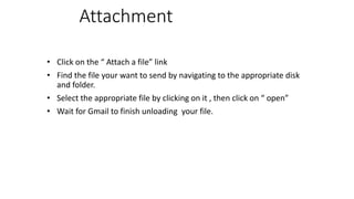 Attachment
• Click on the “ Attach a file” link
• Find the file your want to send by navigating to the appropriate disk
and folder.
• Select the appropriate file by clicking on it , then click on “ open”
• Wait for Gmail to finish unloading your file.
 