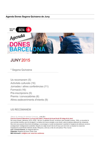 Agenda Dones Segona Quinzena de Juny
 
JUNY 2015
 
* Segona Quinzena
 
Us recomanem (5)
Activitats culturals (16)
Jornades i altres conferències (11)
Formació (16)
Pre­inscripcions (5)
Premis i convocatòries (6)
Altres esdeveniments d'interès (9)
 
US RECOMANEM
 
Dilluns 15, dimarts 16 i dimeres 17 de juny    a les 20 h
Cicle de Cinema D Barcelona 'La Força del Talent'. Projecció de la pel·lícula 'El viatge de la Jane' 
De Lorenz Knauer, Alemanya, 2010, VOSC, 106 min. Fa gairebé 30 anys, la doctora Jane Goodall (Londres, 1934), va reconduir la
seva activitat científica cap a la divulgació i va dedicar les seves energies a una missió: salvar el planera defensant els ximpanzés.
Des de la seva posició d'excel·lent primatòloga, va aconseguir un ampli reconeixement i autoritat en l'exigència de defensar una terra
ecològicament i etològicament sostenible. Després de viatjar durant més de 20 anys per tot el món va impulsar la creació de
l'organització juvenil Roots & Shoots (Arrels i Plançons), amb seu a més de cent països. Preu 3 euros.
Lloc: Cinemes Boliche. Av Diagonal 508­510 
Organitza: Regidoria de Dona i Drets Civils
Més informació: cird@bcn.cat i www.bcn.cat/dones
 