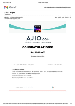 9/26/21, 9:18 AM Gmail - AJIO Coupon
https://mail.google.com/mail/u/0?ik=235ca892f6&view=pt&search=all&permthid=thread-f%3A1710347467632238938&simpl=msg-f%3A17103474… 1/1
CA Anshul Gupta <emailanshul@gmail.com>
AJIO Coupon

1 message
SonyLIV <noreply@setindia.com> Wed, Sep 8, 2021 at 8:50 PM
To: emailanshul@gmail.com
CONGRATULATIONS!


Rs 1000 off 

On a spend of Rs 3000
 
 
USE CODE: SNC-E5GG-LGTR-DGH2 VALID TILL: 31-Dec-2021
 
Dear Anshul Guptaa

Thank you for subscribing with us. As promised, here’s your coupon code which you can
redeem on Ajio: catalog link: https://www.ajio.com/

Go ahead and enjoy your benefits. 

We are delighted to have you with us.
 
Fallow us on:     |  
 