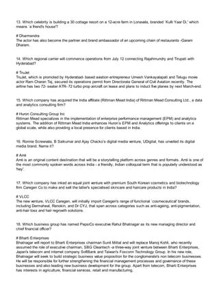 13. Which celebrity is building a 30 cottage resort on a 12-acre farm in Lonavala, branded `Kulli Yaar Di,' which
means `a friend's house'?
# Dharmendra
The actor has also become the partner and brand ambassador of an upcoming chain of restaurants -Garam
Dharam.
14. Which regional carrier will commence operations from July 12 connecting Rajahmundry and Tirupati with
Hyderabad?
# TruJet
TruJet, which is promoted by Hyderabad- based aviation entrepreneur Umesh Vankayalapati and Telugu movie
actor Ram Charan Tej, secured its operations permit from Directorate General of Civil Aviation recently. The
airline has two 72- seater ATR- 72 turbo prop aircraft on lease and plans to induct five planes by next March-end.
15. Which company has acquired the India affiliate (Rittman Mead India) of Rittman Mead Consulting Ltd., a data
and analytics consulting firm?
# Huron Consulting Group Inc
Rittman Mead specializes in the implementation of enterprise performance management (EPM) and analytics
systems. The addition of Rittman Mead India enhances Huron’s EPM and Analytics offerings to clients on a
global scale, while also providing a local presence for clients based in India.
16. Ronnie Screwvala, B Saikumar and Ajay Chacko’s digital media venture, UDigital, has unveiled its digital
media brand. Name it?
# Arré
Arré is an original content destination that will be a storytelling platform across genres and formats. Arré is one of
the most commonly spoken words across India - a friendly, Indian colloquial term that is popularly understood as
'hey'.
17. Which company has inked an equal joint venture with premium South Korean cosmetics and biotechnology
firm Caregen Co to make and sell the latter's specialised skincare and haircare products in India?
# VLCC
The new venture, VLCC Caregen, will initially import Caregen's range of functional `cosmeceutical' brands,
including Dermaheal, Renokin, and Dr CYJ, that span across categories such as anti-ageing, anti-pigmentation,
anti-hair loss and hair regrowth solutions.
18. Which business group has named PepsiCo executive Rahul Bhatnagar as its new managing director and
chief financial officer?
# Bharti Enterprises
Bhatnagar will report to Bharti Enterprises chairman Sunil Mittal and will replace Manoj Kohli, who recently
assumed the role of executive chairman, SBG Cleantech -a three-way joint venture between Bharti Enterprises,
Japan's telecom and internet company SoftBank and Taiwan's Foxconn Technology Group. In his new role,
Bhatnagar will seek to build strategic business value proposition for the conglomerate's non telecom businesses.
He will be responsible for further strengthening the financial management processes and governance of these
businesses and also leading new business development for the group. Apart from telecom, Bharti Enterprises
has interests in agriculture, financial services, retail and manufacturing.
 