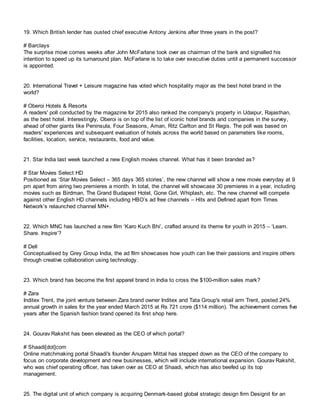 19. Which British lender has ousted chief executive Antony Jenkins after three years in the post?
# Barclays
The surprise move comes weeks after John McFarlane took over as chairman of the bank and signalled his
intention to speed up its turnaround plan. McFarlane is to take over executive duties until a permanent successor
is appointed.
20. International Travel + Leisure magazine has voted which hospitality major as the best hotel brand in the
world?
# Oberoi Hotels & Resorts
A readers' poll conducted by the magazine for 2015 also ranked the company's property in Udaipur, Rajasthan,
as the best hotel. Interestingly, Oberoi is on top of the list of iconic hotel brands and companies in the survey,
ahead of other giants like Peninsula, Four Seasons, Aman, Ritz Carlton and St Regis. The poll was based on
readers' experiences and subsequent evaluation of hotels across the world based on parameters like rooms,
facilities, location, service, restaurants, food and value.
21. Star India last week launched a new English movies channel. What has it been branded as?
# Star Movies Select HD
Positioned as ‘Star Movies Select – 365 days 365 stories’, the new channel will show a new movie everyday at 9
pm apart from airing two premieres a month. In total, the channel will showcase 30 premieres in a year, including
movies such as Birdman, The Grand Budapest Hotel, Gone Girl, Whiplash, etc. The new channel will compete
against other English HD channels including HBO’s ad free channels – Hits and Defined apart from Times
Network’s relaunched channel MN+.
22. Which MNC has launched a new film ‘Karo Kuch Bhi’, crafted around its theme for youth in 2015 – ‘Learn.
Share. Inspire’?
# Dell
Conceptualised by Grey Group India, the ad film showcases how youth can live their passions and inspire others
through creative collaboration using technology.
23. Which brand has become the first apparel brand in India to cross the $100-million sales mark?
# Zara
Inditex Trent, the joint venture between Zara brand owner Inditex and Tata Group's retail arm Trent, posted 24%
annual growth in sales for the year ended March 2015 at Rs 721 crore ($114 million). The achievement comes five
years after the Spanish fashion brand opened its first shop here.
24. Gourav Rakshit has been elevated as the CEO of which portal?
# Shaadi[dot]com
Online matchmaking portal Shaadi's founder Anupam Mittal has stepped down as the CEO of the company to
focus on corporate development and new businesses, which will include international expansion. Gourav Rakshit,
who was chief operating officer, has taken over as CEO at Shaadi, which has also beefed up its top
management.
25. The digital unit of which company is acquiring Denmark-based global strategic design firm Designit for an
 