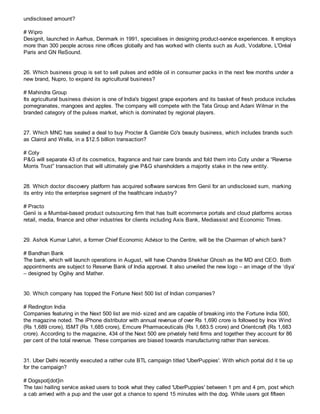 undisclosed amount?
# Wipro
Designit, launched in Aarhus, Denmark in 1991, specialises in designing product-service experiences. It employs
more than 300 people across nine offices globally and has worked with clients such as Audi, Vodafone, L'Oréal
Paris and GN ReSound.
26. Which business group is set to sell pulses and edible oil in consumer packs in the next few months under a
new brand, Nupro, to expand its agricultural business?
# Mahindra Group
Its agricultural business division is one of India's biggest grape exporters and its basket of fresh produce includes
pomegranates, mangoes and apples. The company will compete with the Tata Group and Adani Wilmar in the
branded category of the pulses market, which is dominated by regional players.
27. Which MNC has sealed a deal to buy Procter & Gamble Co's beauty business, which includes brands such
as Clairol and Wella, in a $12.5 billion transaction?
# Coty
P&G will separate 43 of its cosmetics, fragrance and hair care brands and fold them into Coty under a “Reverse
Morris Trust” transaction that will ultimately give P&G shareholders a majority stake in the new entity.
28. Which doctor discovery platform has acquired software services firm Genii for an undisclosed sum, marking
its entry into the enterprise segment of the healthcare industry?
# Practo
Genii is a Mumbai-based product outsourcing firm that has built ecommerce portals and cloud platforms across
retail, media, finance and other industries for clients including Axis Bank, Mediassist and Economic Times.
29. Ashok Kumar Lahiri, a former Chief Economic Advisor to the Centre, will be the Chairman of which bank?
# Bandhan Bank
The bank, which will launch operations in August, will have Chandra Shekhar Ghosh as the MD and CEO. Both
appointments are subject to Reserve Bank of India approval. It also unveiled the new logo – an image of the ‘diya’
– designed by Ogilvy and Mather.
30. Which company has topped the Fortune Next 500 list of Indian companies?
# Redington India
Companies featuring in the Next 500 list are mid- sized and are capable of breaking into the Fortune India 500,
the magazine noted. The iPhone distributor with annual revenue of over Rs 1,690 crore is followed by Inox Wind
(Rs 1,689 crore), ISMT (Rs 1,685 crore), Emcure Pharmaceuticals (Rs 1,683.5 crore) and Orientcraft (Rs 1,683
crore). According to the magazine, 434 of the Next 500 are privately held firms and together they account for 86
per cent of the total revenue. These companies are biased towards manufacturing rather than services.
31. Uber Delhi recently executed a rather cute BTL campaign titled 'UberPuppies'. With which portal did it tie up
for the campaign?
# Dogspot[dot]in
The taxi hailing service asked users to book what they called 'UberPuppies' between 1 pm and 4 pm, post which
a cab arrived with a pup and the user got a chance to spend 15 minutes with the dog. While users got fifteen
 