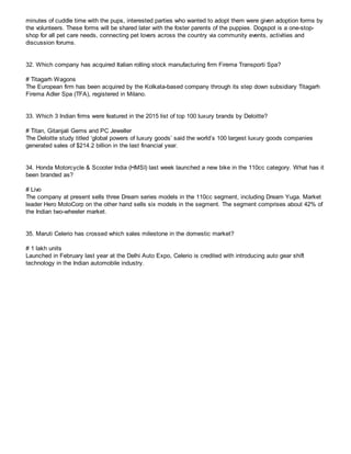 minutes of cuddle time with the pups, interested parties who wanted to adopt them were given adoption forms by
the volunteers. These forms will be shared later with the foster parents of the puppies. Dogspot is a one-stop-
shop for all pet care needs, connecting pet lovers across the country via community events, activities and
discussion forums.
32. Which company has acquired Italian rolling stock manufacturing firm Firema Transporti Spa?
# Titagarh Wagons
The European firm has been acquired by the Kolkata-based company through its step down subsidiary Titagarh
Firema Adler Spa (TFA), registered in Milano.
33. Which 3 Indian firms were featured in the 2015 list of top 100 luxury brands by Deloitte?
# Titan, Gitanjali Gems and PC Jeweller
The Deloitte study titled ‘global powers of luxury goods’ said the world’s 100 largest luxury goods companies
generated sales of $214.2 billion in the last financial year.
34. Honda Motorcycle & Scooter India (HMSI) last week launched a new bike in the 110cc category. What has it
been branded as?
# Livo
The company at present sells three Dream series models in the 110cc segment, including Dream Yuga. Market
leader Hero MotoCorp on the other hand sells six models in the segment. The segment comprises about 42% of
the Indian two-wheeler market.
35. Maruti Celerio has crossed which sales milestone in the domestic market?
# 1 lakh units
Launched in February last year at the Delhi Auto Expo, Celerio is credited with introducing auto gear shift
technology in the Indian automobile industry.
 
