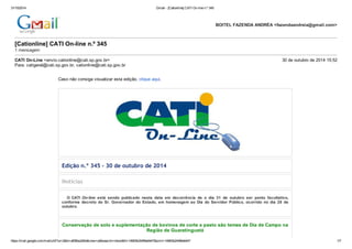31/10/2014 Gmail - [Cationline] CATI On-line n.º 345 
[Cationline] CATI On-line n.º 345 
1 mensagem 
CATI On-Line <envio.cationline@cati.sp.gov.br> 30 de outubro de 2014 15:52 
Para: catigeral@cati.sp.gov.br, cationline@cati.sp.gov.br 
Caso não consiga visualizar esta edição, clique aqui. 
Edição n.º 345 - 30 de outubro de 2014 
Notícias 
BOITEL FAZENDA ANDRÉA <fazendaandreia@gmail.com> 
O CATI On-line está sendo publicado nesta data em decorrência de o dia 31 de outubro ser ponto facultativo, 
conforme decreto do Sr. Governador do Estado, em homenagem ao Dia do Servidor Público, ocorrido no dia 28 de 
outubro. 
Conservação de solo e suplementação de bovinos de corte a pasto são temas de Dia de Campo na 
Região de Guaratinguetá 
https://mail.google.com/mail/u/0/?ui=2&ik=af06be2d0e&view=pt&search=inbox&th=14963b244f6e6447&siml=14963b244f6e6447 1/7 
 