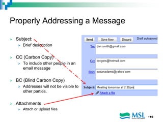 Properly Addressing a Message
 Subject:
 Brief description
 CC (Carbon Copy)
 To include other people in an
email message
 BC (Blind Carbon Copy)
 Addresses will not be visible to
other parties.
 Attachments
 Attach or Upload files
•10
 