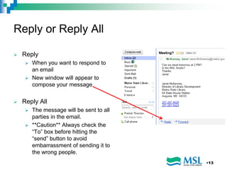 Reply or Reply All
 Reply
 When you want to respond to
an email
 New window will appear to
compose your message
 Reply All
 The message will be sent to all
parties in the email.
 **Caution** Always check the
“To” box before hitting the
“send” button to avoid
embarrassment of sending it to
the wrong people.
•13
 
