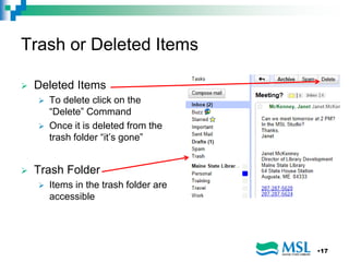Trash or Deleted Items
 Deleted Items
 To delete click on the
“Delete” Command
 Once it is deleted from the
trash folder “it’s gone”
 Trash Folder
 Items in the trash folder are
accessible
•17
 