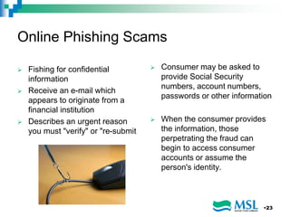 Online Phishing Scams
 Fishing for confidential
information
 Receive an e-mail which
appears to originate from a
financial institution
 Describes an urgent reason
you must "verify" or "re-submit
 Consumer may be asked to
provide Social Security
numbers, account numbers,
passwords or other information
 When the consumer provides
the information, those
perpetrating the fraud can
begin to access consumer
accounts or assume the
person's identity.
•23
 