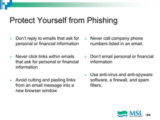 Protect Yourself from Phishing
 Don’t reply to emails that ask for
personal or financial information
 Never click links within emails
that ask for personal or financial
information
 Avoid cutting and pasting links
from an email message into a
new browser window
 Never call company phone
numbers listed in an email.
 Don’t email personal or financial
information
 Use anti-virus and anti-spyware
software, a firewall, and spam
filters.
•24
 