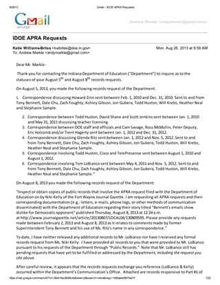 8/26/13 Gmail - IDOE APRA Requests
https://mail.google.com/mail/u/0/?ui=2&ik=6ac8b99cda&view=pt&search=inbox&msg=140baebd567da21f 1/22
Andrew Markle <andymarkle@gmail.com>
IDOE APRA Requests
Katie Williams-Briles <kwbriles@doe.in.gov> Mon, Aug 26, 2013 at 9:59 AM
To: Andrew Markle <andymarkle@gmail.com>
Dear Mr. Markle:
Thank you for contacting the Indiana Department of Education (“Department”) to inquire as to the
statuses of your August 5th and August 8th records requests.
On August 5, 2013, you made the following records request of the Department:
1. Correspondence discussing Howard Zinn sent between Feb. 1, 2010 and Dec. 31, 2010. Sent to and from
Tony Bennett, Dale Chu, Zach Foughty, Ashley Gibson, Jon Gubera, Todd Huston, Will Krebs, Heather Neal
and Stephanie Sample.
2. Correspondence between Todd Huston, David Shane and Scott Jenkins sent between Jan. 1, 2010
and May 31, 2011 discussing teacher licensing.
3. Correspondence between DOE staff and officials and Cam Savage, Ross McMullin, Peter Deputy,
Eric Holcomb and/or Trent Hagerty sent between Jan. 1, 2012 and Dec. 31, 2012.
4. Correspondence discussing Glenda Ritz sent between Jan. 1, 2012 and Nov. 5, 2012. Sent to and
from Tony Bennett, Dale Chu, Zach Foughty, Ashley Gibson, Jon Gubera, Todd Huston, Will Krebs,
Heather Neal and Stephanie Sample.
5. Correspondence involving Todd Huston, Cisco and TelePresence sent between August 1, 2010 and
August 1, 2012.
6. Correspondence involving Tom LoBianco sent between May 4, 2011 and Nov. 5, 2012. Sent to and
from Tony Bennett, Dale Chu, Zach Foughty, Ashley Gibson, Jon Gubera, Todd Huston, Will Krebs,
Heather Neal and Stephanie Sample."
On August 8, 2013 you made the following records request of the Department:
“Inspect or obtain copies of public records that involve the APRA request filed with the Department of
Education on by Niki Kelly of the Fort Wayne Journal Gazette. I am requesting all APRA requests and their
corresponding documentation (e.g.: letters, e-mails, phone logs, or other methods of communication
disseminated) with the Department of Education regarding their story titled "Bennett's emails show
dislike for Democratic opponent" published Thursday, August 8, 2013 at 12:24 a.m.
at http://www.journalgazette.net/article/20130807/LOCAL04/130809595. Please provide any requests
made between February 2, 2013 and August 8, 2013 as it relates to comments made by former
Superintendent Tony Bennett and his use of Ms. Ritz's name in any correspondence.”
To date, I have neither released any additional records to Mr. LoBianco nor have I received any formal
records request from Ms. Niki Kelly. I have provided all records to you that were provided to Mr. LoBianco
pursuant to his requests of the Department through “Public Records.” Note that Mr. LoBianco still has
pending requests that have yet to be fulfilled or addressed by the Department, including the request you
cite above.
After careful review, it appears that the records requests exchange you reference (LoBianco & Kelly)
occurred within the Department’s Communication’s Office. Attached are records responsive to Part #1 of
 