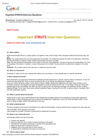 27/05/2012                                      Gmail - Important STRUTS Interview Questions



                                                                                                surendra chinni <surendra.yandra@gmail.com>



     Important STRUTS Interview Questions
     1 message

     Thanoj Kumar <thanoj2kumar@gmail.com>                                                                   Sun, May 27, 2012 at 1:38 AM
     To: "t.yogendra nath babu babu" <t.yogendranathbabu@gmail.com>, surendra chinni <surendra.yandra@gmail.com>




       Hello Friends,



                         Important STRUTS Interview Questions:
       Check For More Info: www.java2share.com



       Q 1. What is MVC?

       Model-View-Controller (MVC) is a design pattern put together to help control change. MVC decouples interface from business logic and
       data.
       Model: The model contains the core of the application's functionality. The model enca psulates the state of the application. Sometimes
       the only functionality it contains is state. It knows nothing about the view or controller.
       View: The view provides the presentation of the model. It is the look of the application. The view can access the model getters, but it has
       no knowledge of the setters. In addition, it knows nothing about the controller. The view should be notified when changes to the model
       occur.
       Controller: The controller reacts to the user input. It creates and sets the model.

       Q 2. What is a framework?

       Framework is made up of the set of classes which allow us to use a library in a best possible way for a specific requirement.

       3. What is Struts framework?

       Struts framework is an open-source framework for developing the web applications in Java EE, based on MVC-2 architecture. It uses and
       extends the Java Servlet API. Struts is robust architecture and can be used for the development of application
       of any size. Struts framework makes it much easier to design scalable, reliable Web applications with Java. Struts provides its own
       Controller component and integrates with other technologies to provide the Model and the View. For the Model, Struts can interact with
       standard data access technologies, like JDBC and EJB, as well as most any third-party packages, like Hibernate, iBATIS, or Object
       Relational Bridge. For the View, Struts works well with JavaServer Pages, including JSTL and JSF, as well as Velocity Templates, XSLT,
       and other presentation systems.


       Q 4. What is Jakarta Struts Framework?

       Jakarta Struts is open source implementation of MVC (Model-View-Controller) pattern for the development of web based applications.
       Jakarta Struts is robust architecture and can be used for the development of application of any size. Struts framework makes it much
       easier to design scalable, reliable Web applications with Java.

       Q 5. What is ActionServlet?

       The class org.apache.struts.action.ActionServlet is the called the ActionServlet. In the the Jakarta Struts Framework this class plays the
       role of controller. All the requests to the server
        goes through the controller. Controller is responsible for handling all the requests.

       Q 6. What is role of ActionServlet?

       ActionServlet performs the role of Controller:

              Process user requests
              Determine what the user is trying to achieve according to the request
              Pull data from the model (if necessary) to be given to the appropriate view,
              Select the proper view to respond to the user
              Delegates most of this grunt work to Action classes
              Is responsible for initialization and clean-up of resources

       Q 7. What is Action Class?
https://mail.google.com/mail/?ui=2&ik=e53078cc18&view=pt&search=inbox&th=1378ac3f8f615c31                                                            1/6
 