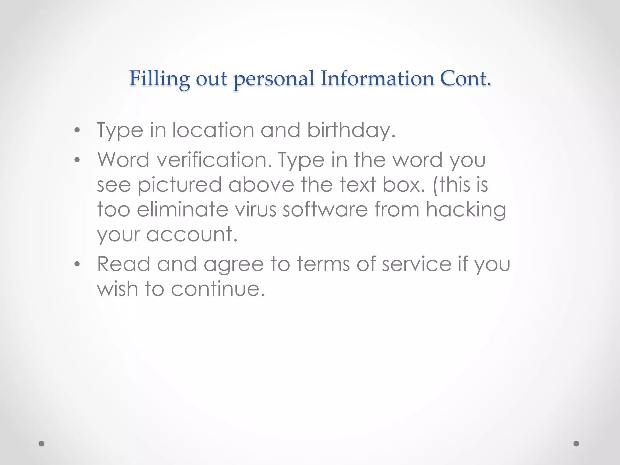 Filling out personal Information Cont. 
• Type in location and birthday. 
• Word verification. Type in the word you 
see pictured above the text box. (this is 
too eliminate virus software from hacking 
your account. 
• Read and agree to terms of service if you 
wish to continue. 
 