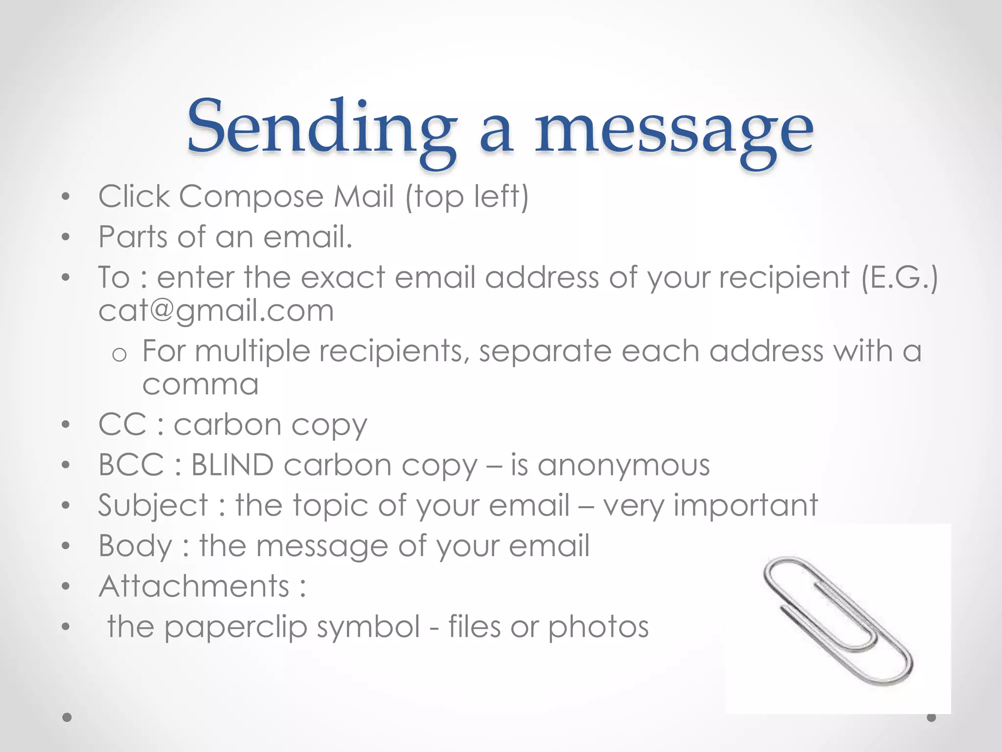 Sending a message 
• Click Compose Mail (top left) 
• Parts of an email. 
• To : enter the exact email address of your recipient (E.G.) 
cat@gmail.com 
o For multiple recipients, separate each address with a 
comma 
• CC : carbon copy 
• BCC : BLIND carbon copy – is anonymous 
• Subject : the topic of your email – very important 
• Body : the message of your email 
• Attachments : 
• the paperclip symbol - files or photos 
 