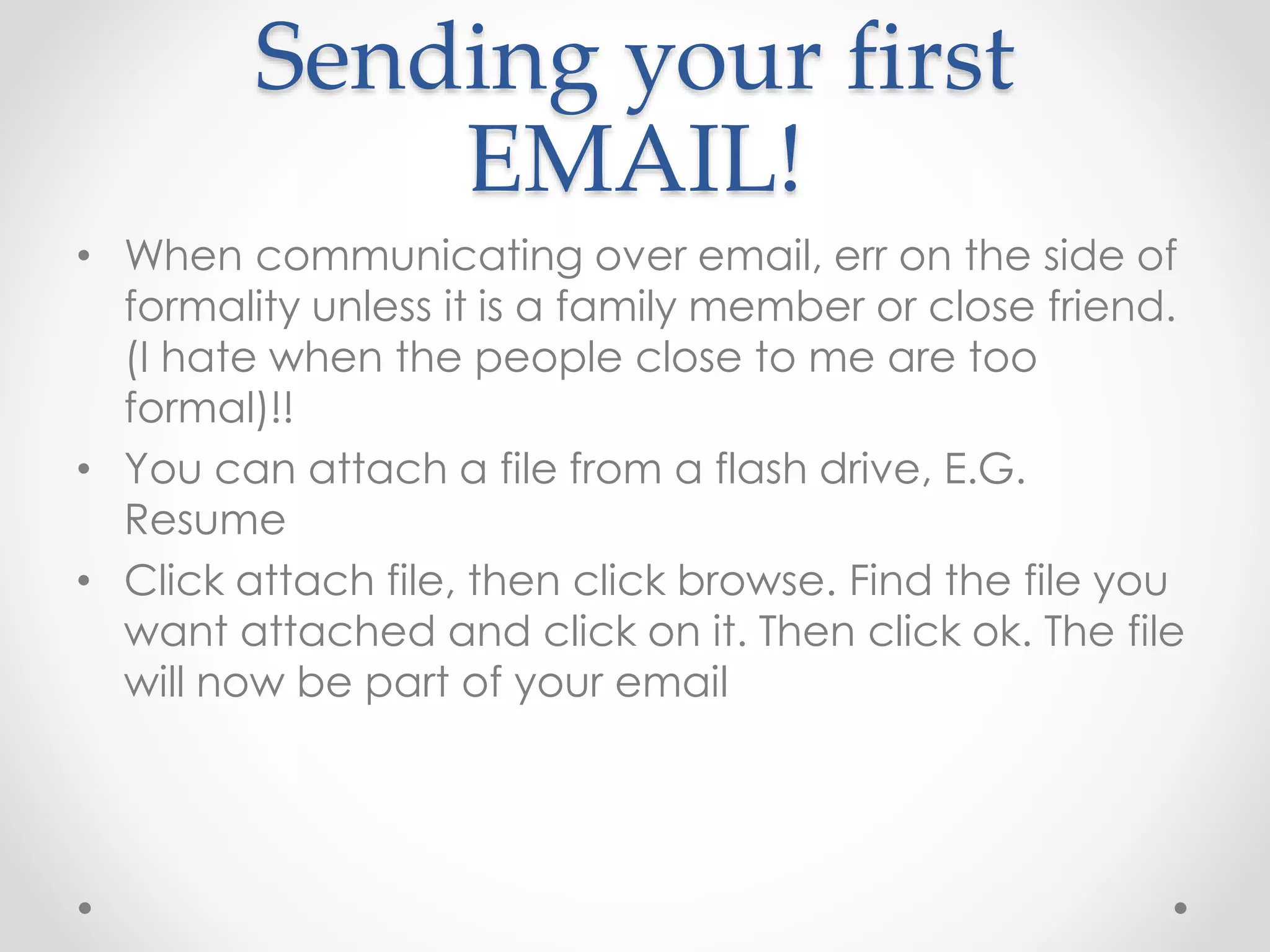 Sending your first 
EMAIL! 
• When communicating over email, err on the side of 
formality unless it is a family member or close friend. 
(I hate when the people close to me are too 
formal)!! 
• You can attach a file from a flash drive, E.G. 
Resume 
• Click attach file, then click browse. Find the file you 
want attached and click on it. Then click ok. The file 
will now be part of your email 
 