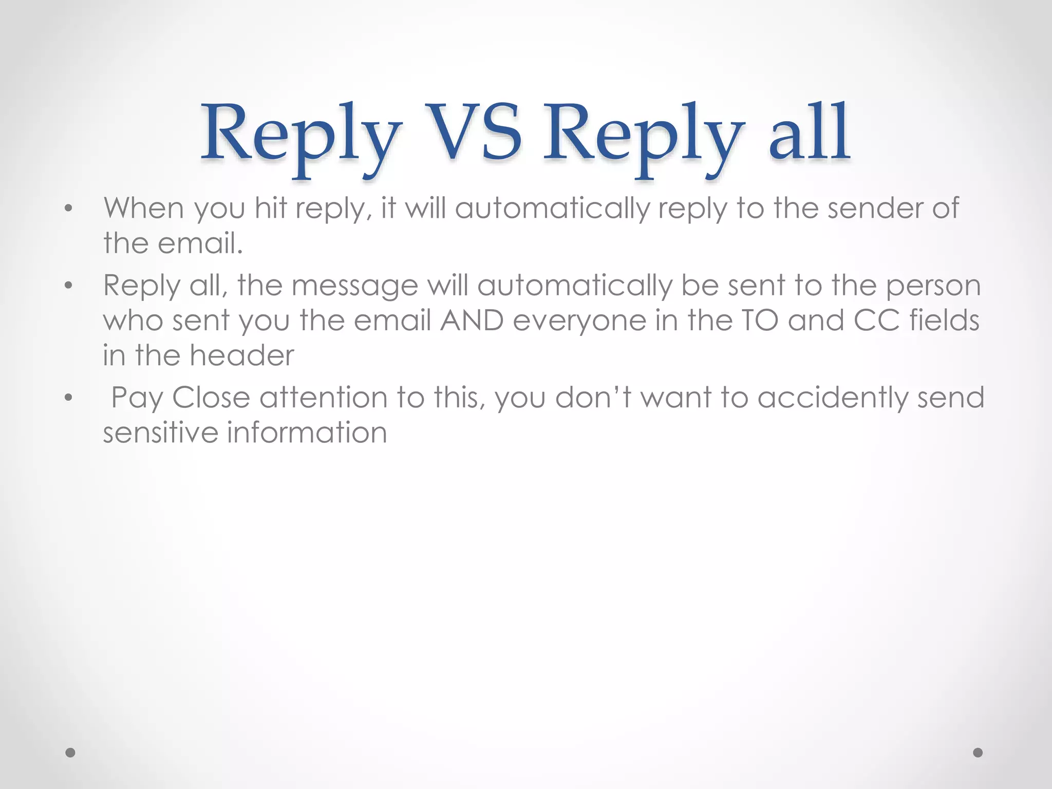 Reply VS Reply all 
• When you hit reply, it will automatically reply to the sender of 
the email. 
• Reply all, the message will automatically be sent to the person 
who sent you the email AND everyone in the TO and CC fields 
in the header 
• Pay Close attention to this, you don’t want to accidently send 
sensitive information 
 