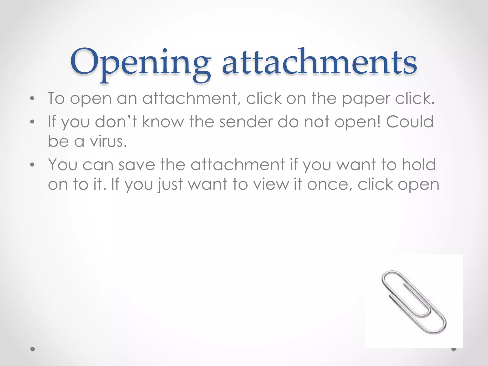 Opening attachments 
• To open an attachment, click on the paper click. 
• If you don’t know the sender do not open! Could 
be a virus. 
• You can save the attachment if you want to hold 
on to it. If you just want to view it once, click open 
 